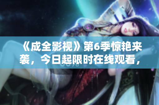 《成全影視》第6季驚艷來襲，今日起限時(shí)在線觀看，全新劇情揭秘！