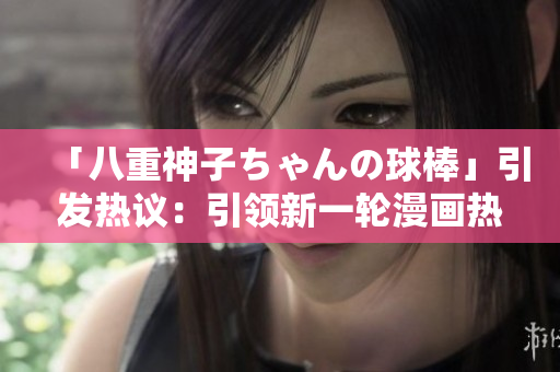 「八重神子ちゃんの球棒」引發(fā)熱議：引領(lǐng)新一輪漫畫(huà)熱潮