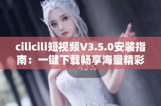 cilicili短視頻V3.5.0安裝指南：一鍵下載暢享海量精彩視頻