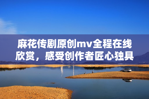 麻花傳劇原創(chuàng)mv全程在線欣賞，感受創(chuàng)作者匠心獨具的藝術(shù)魅力