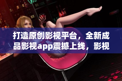 打造原創(chuàng)影視平臺，全新成品影視app震撼上線，影視精品隨心享，創(chuàng)新科技體驗共鳴