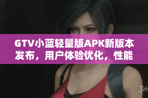 GTV小藍輕量版APK新版本發(fā)布，用戶體驗優(yōu)化，性能更強勁