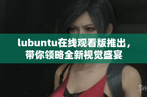 lubuntu在線觀看版推出，帶你領(lǐng)略全新視覺盛宴