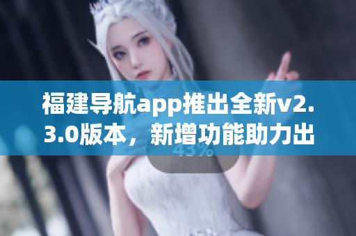 福建導(dǎo)航app推出全新v2.3.0版本，新增功能助力出行更便捷