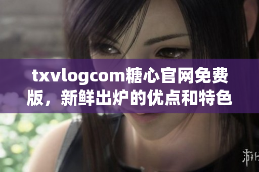 txvlogcom糖心官網(wǎng)免費(fèi)版，新鮮出爐的優(yōu)點(diǎn)和特色