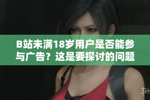 B站未滿18歲用戶是否能參與廣告？這是要探討的問題