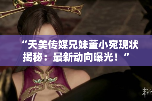 “天美傳媒兄妹董小宛現(xiàn)狀揭秘：最新動(dòng)向曝光！”