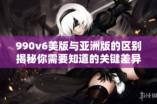 990v6美版與亞洲版的區(qū)別揭秘你需要知道的關(guān)鍵差異