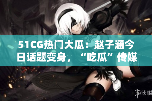 51CG熱門大瓜：趙子涵今日話題變身，“吃瓜”傳媒界掀起熱議