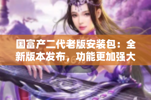 國(guó)富產(chǎn)二代老版安裝包：全新版本發(fā)布，功能更加強(qiáng)大