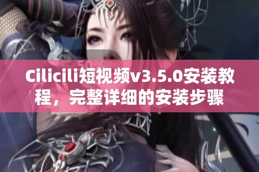 Cilicili短視頻v3.5.0安裝教程，完整詳細(xì)的安裝步驟