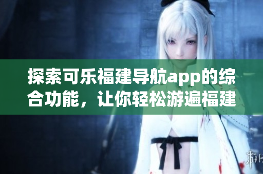 探索可樂福建導(dǎo)航app的綜合功能，讓你輕松游遍福建風(fēng)景名勝