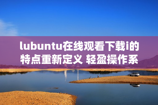 lubuntu在線觀看下載i的特點(diǎn)重新定義 輕盈操作系統(tǒng)帶來流暢的在線觀看和下載體驗(yàn)
