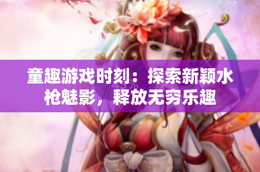 童趣游戲時(shí)刻：探索新穎水槍魅影，釋放無窮樂趣