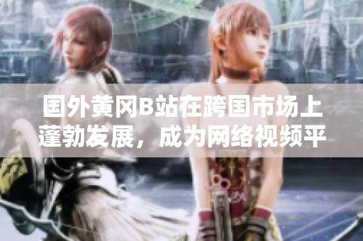 國外黃岡B站在跨國市場上蓬勃發(fā)展，成為網(wǎng)絡視頻平臺的佼佼者