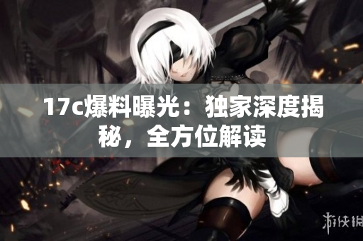 17c爆料曝光：獨家深度揭秘，全方位解讀