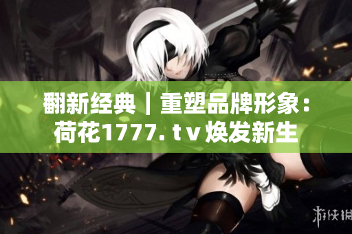 翻新經(jīng)典｜重塑品牌形象：荷花1777. tⅴ煥發(fā)新生