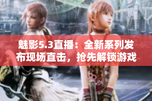 魅影5.3直播：全新系列發(fā)布現(xiàn)場(chǎng)直擊，搶先解鎖游戲全新玩法和特色內(nèi)容