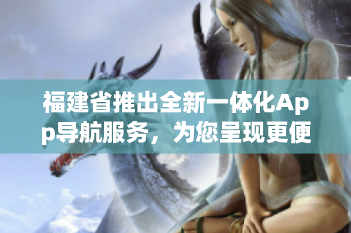 福建省推出全新一體化App導航服務，為您呈現(xiàn)更便捷的出行體驗