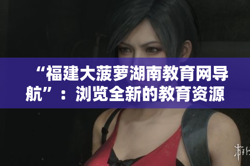“福建大菠蘿湖南教育網(wǎng)導(dǎo)航”：瀏覽全新的教育資源并獲得最新信息