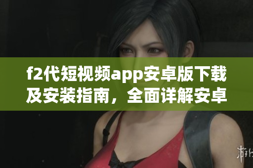 f2代短視頻app安卓版下載及安裝指南，全面詳解安卓版f2代短視頻app安裝方法