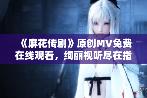 《麻花傳劇》原創(chuàng)MV免費(fèi)在線觀看，絢麗視聽盡在指尖
