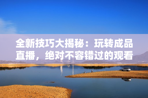 全新技巧大揭秘：玩轉(zhuǎn)成品直播，絕對不容錯過的觀看秘籍