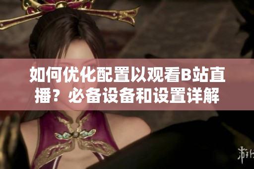 如何優(yōu)化配置以觀看B站直播？必備設(shè)備和設(shè)置詳解