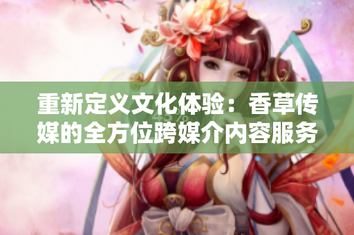 重新定義文化體驗：香草傳媒的全方位跨媒介內(nèi)容服務(wù)