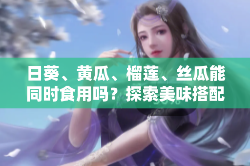 日葵、黃瓜、榴蓮、絲瓜能同時食用嗎？探索美味搭配的可能性