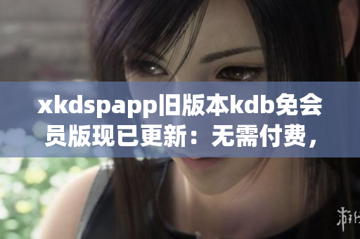 xkdspapp舊版本kdb免會員版現(xiàn)已更新：無需付費(fèi)，輕松體驗(yàn)