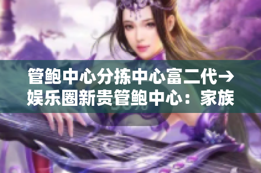 管鮑中心分揀中心富二代→娛樂(lè)圈新貴管鮑中心：家族企業(yè)探索新路徑