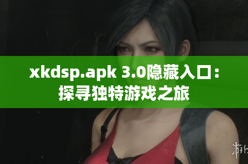 xkdsp.apk 3.0隱藏入口：探尋獨特游戲之旅