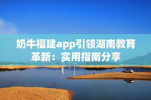 奶牛福建app引領(lǐng)湖南教育革新：實用指南分享