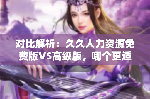 對(duì)比解析：久久人力資源免費(fèi)版VS高級(jí)版，哪個(gè)更適合你？