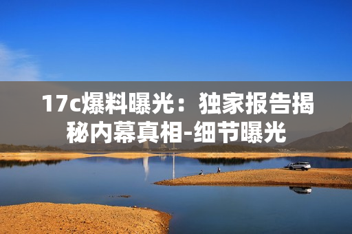 17c爆料曝光：獨家報告揭秘內(nèi)幕真相-細節(jié)曝光