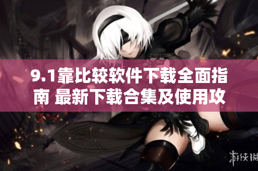 9.1靠比較軟件下載全面指南 最新下載合集及使用攻略