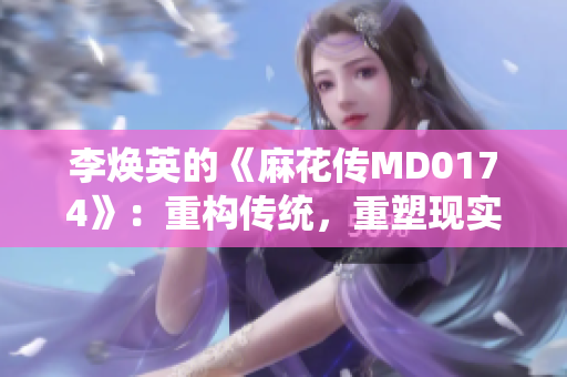 李煥英的《麻花傳MD0174》：重構(gòu)傳統(tǒng)，重塑現(xiàn)實(shí)