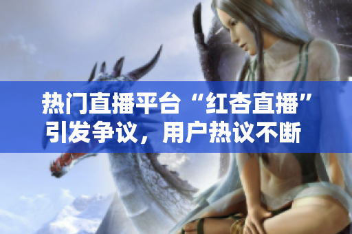 熱門直播平臺(tái)“紅杏直播”引發(fā)爭(zhēng)議，用戶熱議不斷 