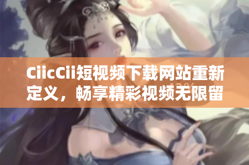 CiicCii短視頻下載網(wǎng)站重新定義，暢享精彩視頻無限留存