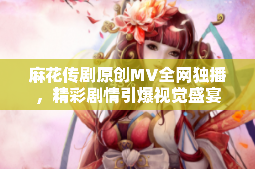 麻花傳劇原創(chuàng)MV全網(wǎng)獨(dú)播，精彩劇情引爆視覺(jué)盛宴