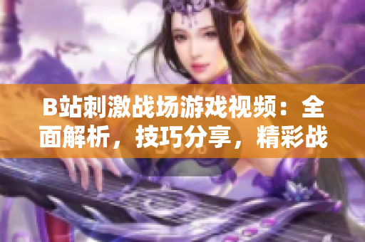 B站刺激戰(zhàn)場游戲視頻：全面解析，技巧分享，精彩戰(zhàn)局回顧