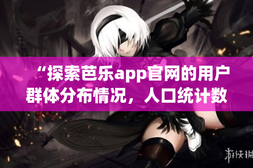 “探索芭樂app官網(wǎng)的用戶群體分布情況，人口統(tǒng)計數(shù)據(jù)揭秘”