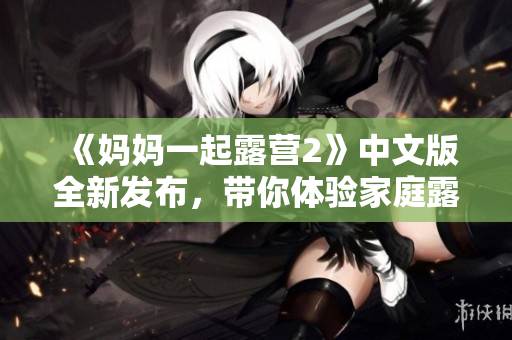 《媽媽一起露營2》中文版全新發(fā)布，帶你體驗家庭露營樂趣