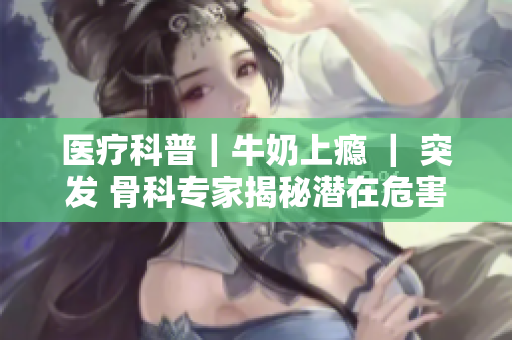 醫(yī)療科普｜牛奶上癮 ｜ 突發(fā) 骨科專家揭秘潛在危害