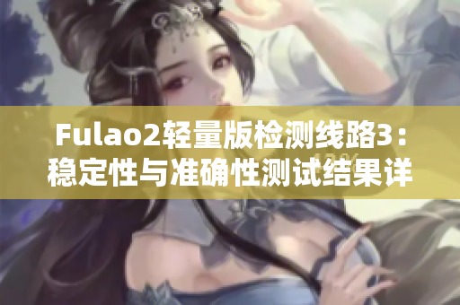 Fulao2輕量版檢測(cè)線路3：穩(wěn)定性與準(zhǔn)確性測(cè)試結(jié)果詳解