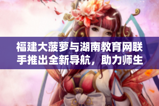 福建大菠蘿與湖南教育網(wǎng)聯(lián)手推出全新導(dǎo)航，助力師生深度互動(dòng)