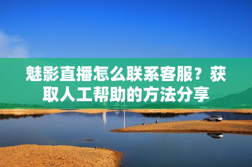 魅影直播怎么聯(lián)系客服？獲取人工幫助的方法分享