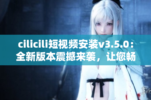 cilicili短視頻安裝v3.5.0：全新版本震撼來(lái)襲，讓您暢享更加豐富的視頻內(nèi)容