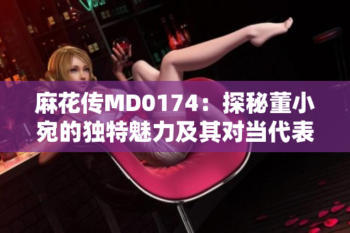 麻花傳MD0174：探秘董小宛的獨特魅力及其對當代表演藝術的影響